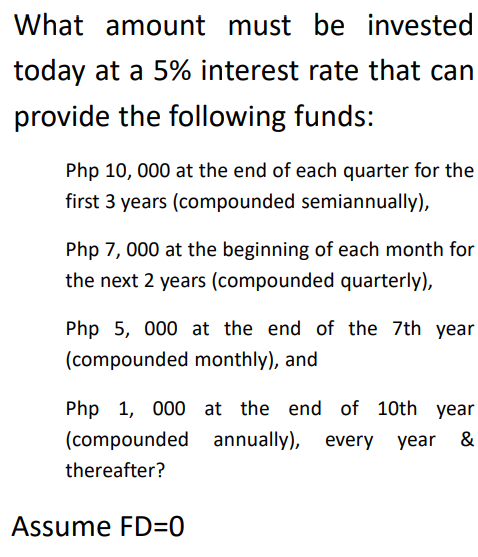 What amount must be invested
today at a 5% interest rate that can
provide the following funds:
Php 10, 000 at the end of each quarter for the
first 3 years (compounded semiannually),
Php 7, 000 at the beginning of each month for
the next 2 years (compounded quarterly),
Php 5, 000 at the end of the 7th year
(compounded monthly), and
Php 1, 000 at the end of 10th year
(compounded annually), every year &
thereafter?
Assume FD=0
