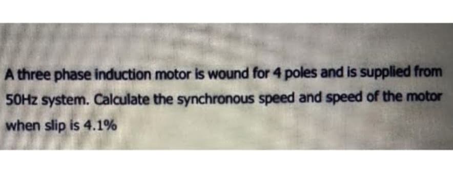 A three phase induction motor is wound for 4 poles and is supplied from
50Hz system. Calculate the synchronous speed and speed of the motor
when slip is 4.1%