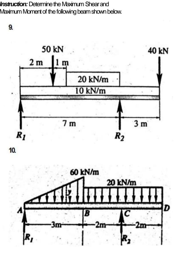 Instruction: Detemine the Maximum Shear and
Maximum Moment of the following beam shown below.
9.
50 kN
40 kN
2 m
20 kN/m
10 kN/m
7 m
3 m
R1
R2
10.
60 kN/m
20 kN/m
B
-3m-
-2m-
-2m-
RI
