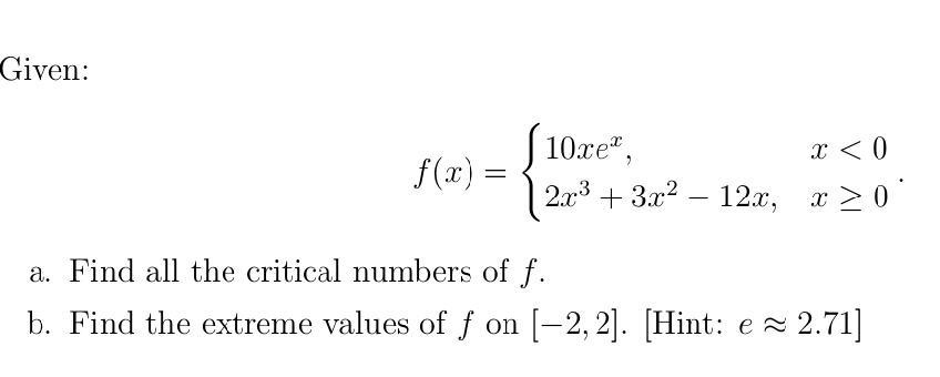 Given:
S 10xe",
2.03 + За? — 12.х, т20
x < 0
f(x) =
+ 3г? — 12., х
-
a. Find all the critical numbers of f.
b. Find the extreme values of f on [-2,2]. [Hint: e 2 2.71]
