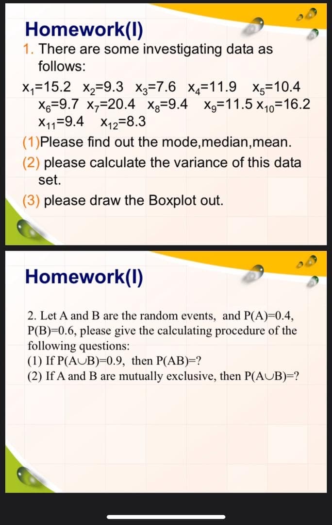 Homework(1)
1. There are some investigating data as
follows:
x₁15.2 x₂=9.3 x3=7.6 x4-11.9 x5=10.4
x=9.7 x₁=20.4 x=9.4 x₂=11.5 x₁0=16.2
X1₁1 9.4 X₁12 8.3
(1) Please find out the mode, median, mean.
(2) please calculate the variance of this data
set.
(3) please draw the Boxplot out.
Homework(1)
2. Let A and B are the random events, and P(A)=0.4,
P(B) 0.6, please give the calculating procedure of the
following questions:
(1) If P(AUB)=0.9, then P(AB)=?
(2) If A and B are mutually exclusive, then P(AUB)=?