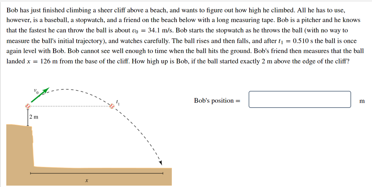 Bob has just finished climbing a sheer cliff above a beach, and wants to figure out how high he climbed. All he has to use,
however, is a baseball, a stopwatch, and a friend on the beach below with a long measuring tape. Bob is a pitcher and he knows
that the fastest he can throw the ball is about vo = 34.1 m/s. Bob starts the stopwatch as he throws the ball (with no way to
measure the ball's initial trajectory), and watches carefully. The ball rises and then falls, and after t1 = 0.510 s the ball is once
again level with Bob. Bob cannot see well enough to time when the ball hits the ground. Bob's friend then measures that the ball
landed x = 126 m from the base of the cliff. How high up is Bob, if the ball started exactly 2 m above the edge of the cliff?
Bob's position =
m
2 m
