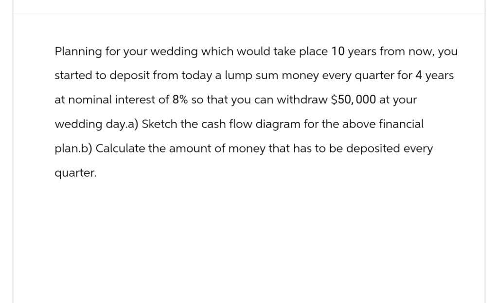 Planning for your wedding which would take place 10 years from now, you
started to deposit from today a lump sum money every quarter for 4 years
at nominal interest of 8% so that you can withdraw $50,000 at your
wedding day.a) Sketch the cash flow diagram for the above financial
plan.b) Calculate the amount of money that has to be deposited every
quarter.