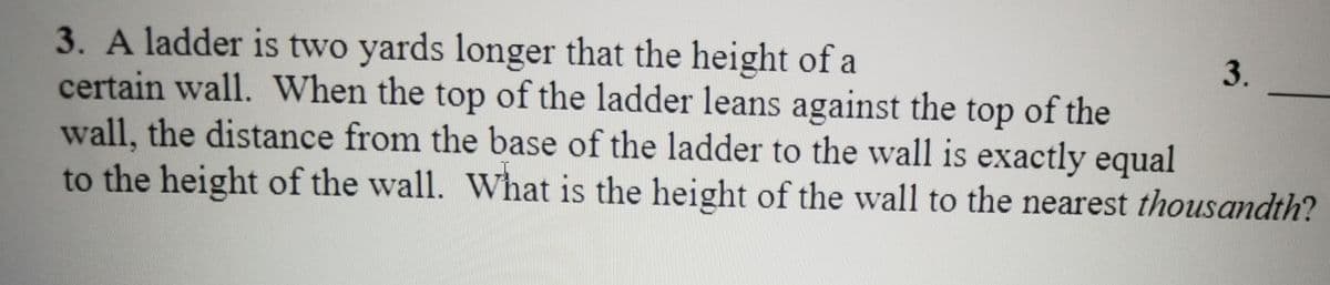 3. A ladder is two yards longer that the height of a
certain wall. When the top of the ladder leans against the top of the
wall, the distance from the base of the ladder to the wall is exactly equal
to the height of the wall. What is the height of the wall to the nearest thousandth?
3.
