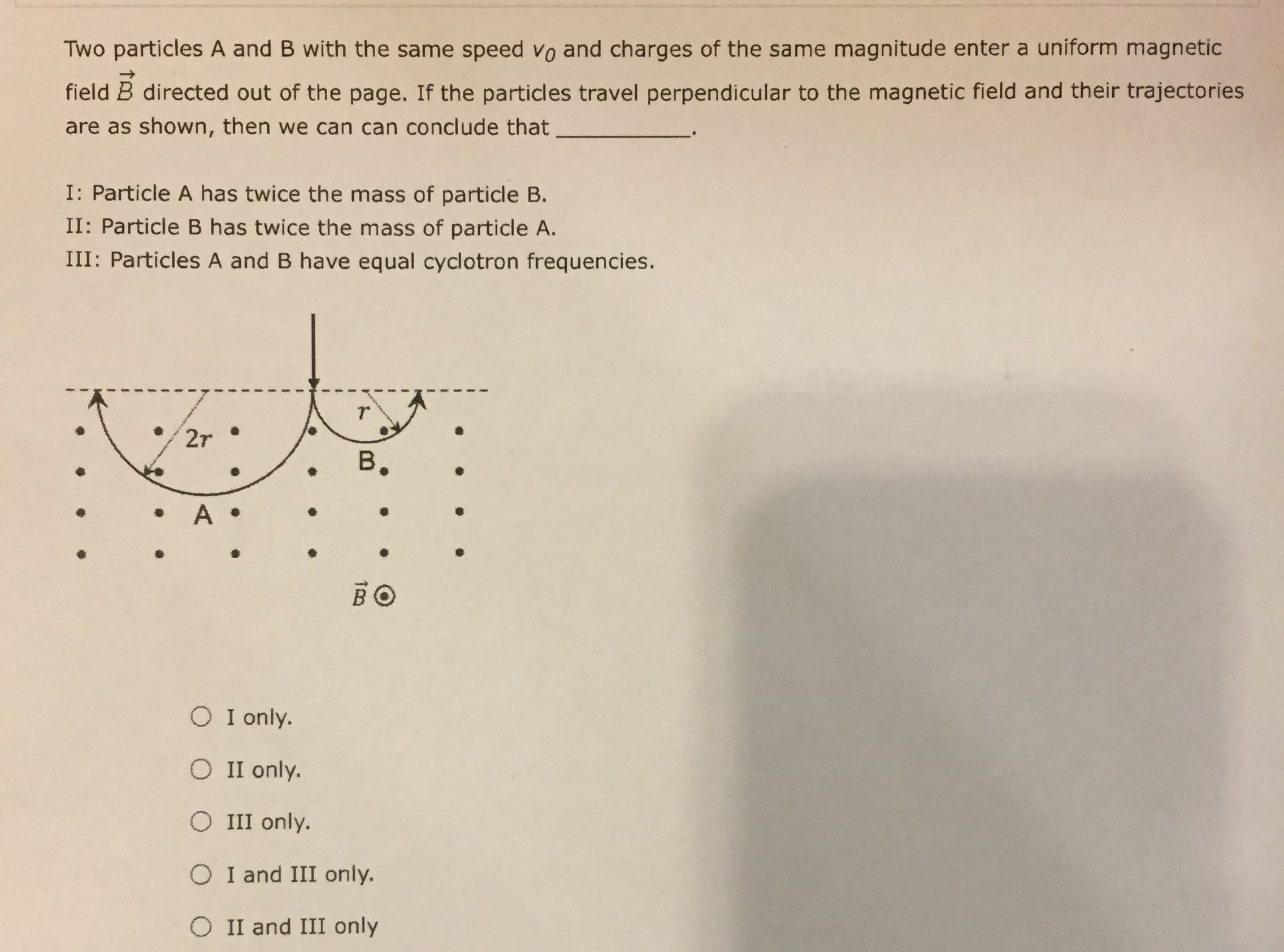 Two particles A and B with the same speed vo and charges of the same magnitude enter a
m magnetiC
field B directed out of the page. If the particles travel perpendicular to the magnetic field and their trajectorie
are as shown, then we can can conclude that
I: Particle A has twice the mass of particle B.
II: Particle B has twice the mass of particle A.
III: Particles A and B have equal cyclotron frequencies
