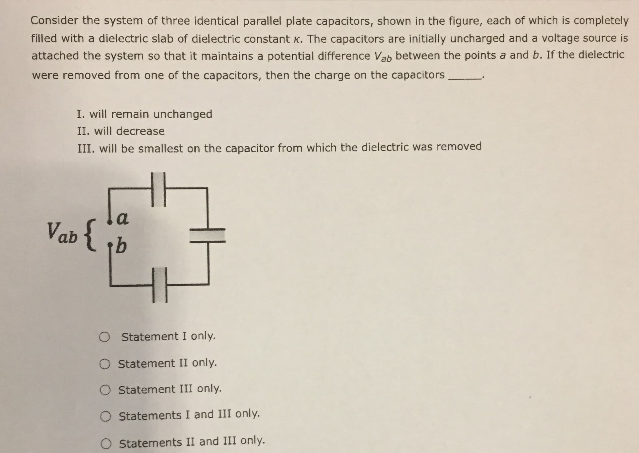 Consider the system of three identical parallel plate capacitors, shown in the figure, each of which is completely
filled with a dielectric slab of dielectric constant K. The capacitors are initially uncharged and a voltage source is
attached the system so that it maintains a potential difference Vab between the points a and b. If the dielectric
were removed from one of the capacitors, then the charge on the capacitors
I. will remain unchanged
II. will decrease
III. will be smallest on the capacitor from which the dielectric was removed
a
Vab { b
O Statement I only.
O Statement II only.
O Statement III only.
O Statements I and III only.
O Statements II and III only.
