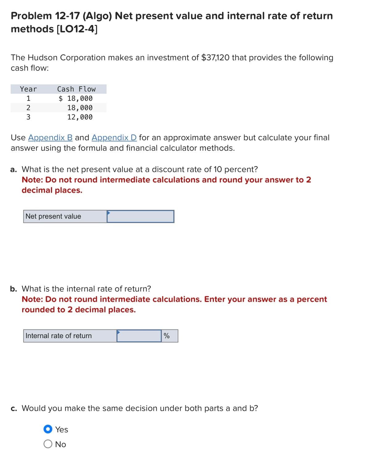 Problem 12-17 (Algo) Net present value and internal rate of return
methods [LO12-4]
The Hudson Corporation makes an investment of $37,120 that provides the following
cash flow:
Year
1
2
3
Cash Flow
$ 18,000
18,000
12,000
Use Appendix B and Appendix D for an approximate answer but calculate your final
answer using the formula and financial calculator methods.
a. What is the net present value at a discount rate of 10 percent?
Note: Do not round intermediate calculations and round your answer to 2
decimal places.
Net present value
b. What is the internal rate of return?
Note: Do not round intermediate calculations. Enter your answer as a percent
rounded to 2 decimal places.
Internal rate of return
%
c. Would you make the same decision under both parts a and b?
Yes
○ No