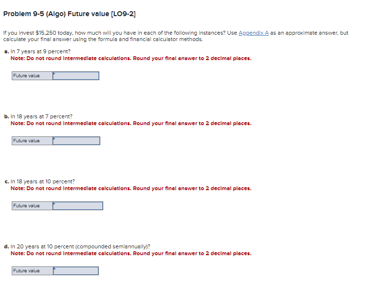 Problem 9-5 (Algo) Future value [LO9-2]
If you invest $15,250 today, how much will you have in each of the following instances? Use Appendix A as an approximate answer, but
calculate your final answer using the formula and financial calculator methods.
a. In 7 years at 9 percent?
Note: Do not round Intermediate calculations. Round your final answer to 2 decimal places.
Future value
b. In 18 years at 7 percent?
Note: Do not round Intermediate calculations. Round your final answer to 2 decimal places.
Future value
c. In 18 years at 10 percent?
Note: Do not round Intermediate calculations. Round your final answer to 2 decimal places.
Future value
d. In 20 years at 10 percent (compounded semiannually)?
Note: Do not round Intermediate calculations. Round your final answer to 2 decimal places.
Future value