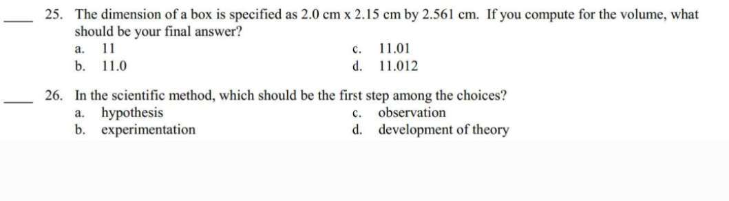 25. The dimension of a box is specified as 2.0 cm x 2.15 cm by 2.561 cm. If you compute for the volume, what
should be your final answer?
a.
b.
11
11.0
C.
d.
11.01
11.012
26. In the scientific method, which should be the first step among the choices?
a. hypothesis
observation
b. experimentation
C.
d. development of theory