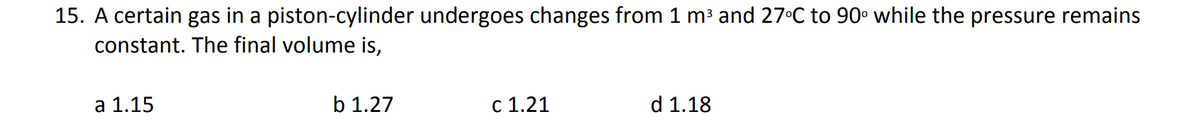 15. A certain gas in a piston-cylinder undergoes changes from 1 m³ and 27°C to 90° while the pressure remains
constant. The final volume is,
a 1.15
b 1.27
c 1.21
d 1.18