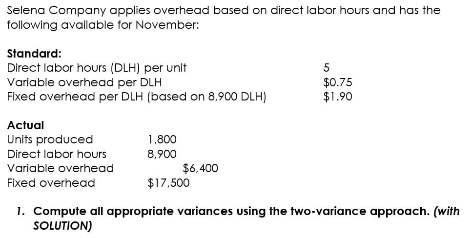 Selena Company applies overhead based on direct labor hours and has the
following available for November:
Standard:
Direct labor hours (DLH) per unit
Variable overhead per DLH
Fixed overhead per DLH (based on 8,900 DLH)
Actual
Units produced
Direct labor hours
Variable overhead
Fixed overhead
1,800
8,900
$6,400
$17,500
5
$0.75
$1.90
1. Compute all appropriate variances using the two-variance approach. (with
SOLUTION)