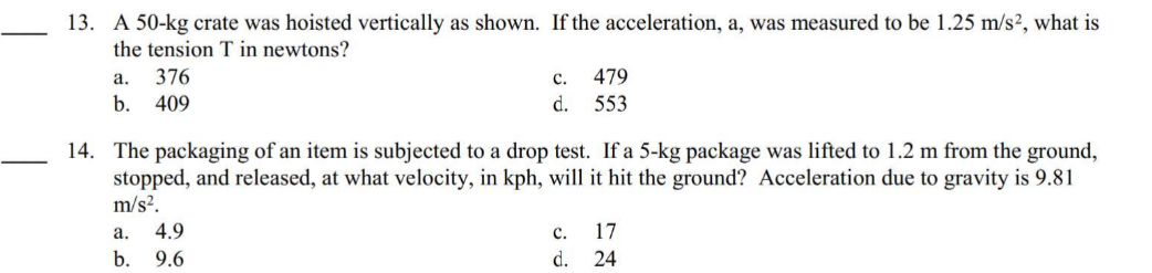 13. A 50-kg crate was hoisted vertically as shown. If the acceleration, a, was measured to be 1.25 m/s², what is
the tension T in newtons?
a.
376
b. 409
C.
d.
a. 4.9
b. 9.6
14. The packaging of an item is subjected to a drop test. If a 5-kg package was lifted to 1.2 m from the ground,
stopped, and released, at what velocity, in kph, will it hit the ground? Acceleration due to gravity is 9.81
m/s².
479
553
C.
d.
17
24