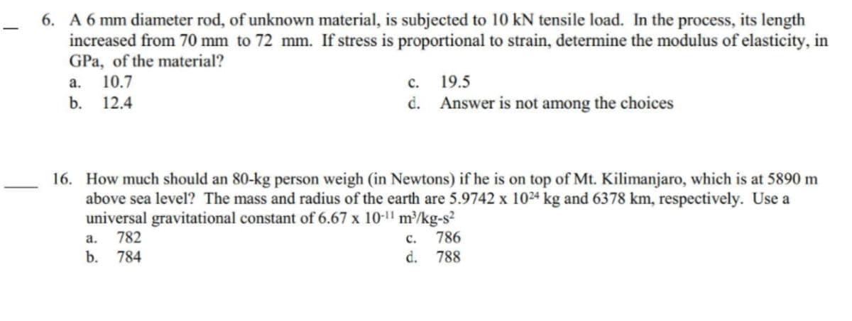 -
6. A 6 mm diameter rod, of unknown material, is subjected to 10 kN tensile load. In the process, its length
increased from 70 mm to 72 mm. If stress is proportional to strain, determine the modulus of elasticity, in
GPa, of the material?
10.7
12.4
a.
b.
C.
19.5
d. Answer is not among the choices
16. How much should an 80-kg person weigh (in Newtons) if he is on top of Mt. Kilimanjaro, which is at 5890 m
above sea level? The mass and radius of the earth are 5.9742 x 1024 kg and 6378 km, respectively. Use a
universal gravitational constant of 6.67 x 10-11 m³/kg-s²
a. 782
b. 784
C.
786
d. 788