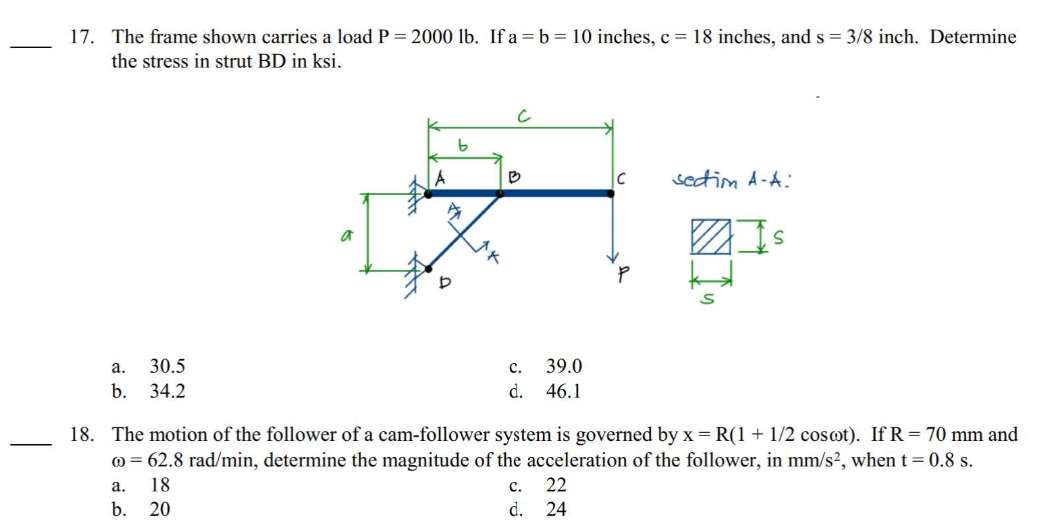 17. The frame shown carries a load P = 2000 lb. If a = b = 10 inches, c = 18 inches, and s= 3/8 inch. Determine
the stress in strut BD in ksi.
a.
30.5
b. 34.2
a
b
PA
D
B
C.
d.
39.0
46.1
C
22
24
section A-A:
Is
18. The motion of the follower of a cam-follower system is governed by x = R(1 + 1/2 cosoot). If R = 70 mm and
co = 62.8 rad/min, determine the magnitude of the acceleration of the follower, in mm/s², when t = 0.8 s.
a.
18
C.
b. 20
d.