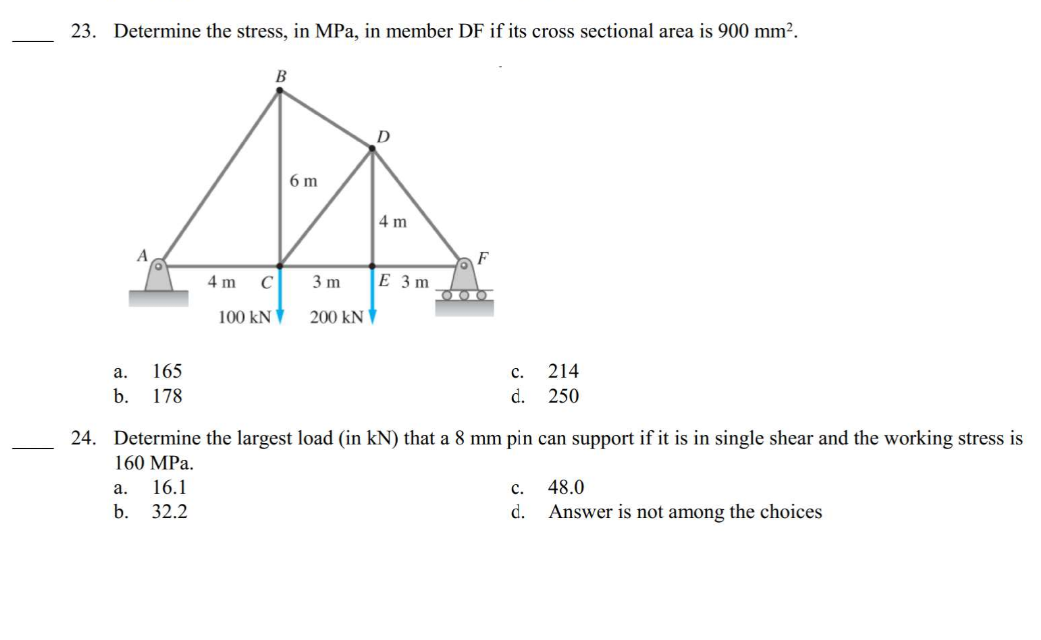 23. Determine the stress, in MPa, in member DF if its cross sectional area is 900 mm².
a.
165
b. 178
4 m
a.
b.
B
C
100 KN
6 m
3 m
200 kN
4 m
E 3m
F
O
ΟΠΟΙΟΙ
C.
d.
24. Determine the largest load (in kN) that a 8 mm pin can support if it is in single shear and the working stress is
160 MPa.
16.1
32.2
214
250
C.
d.
48.0
Answer is not among the choices