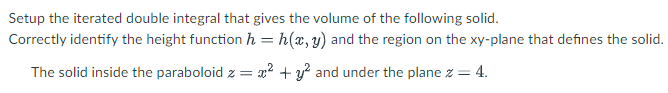 Setup the iterated double integral that gives the volume of the following solid.
Correctly identify the height function h = h(x, y) and the region on the xy-plane that defines the solid.
The solid inside the paraboloid z = x² + y² and under the plane z = 4.