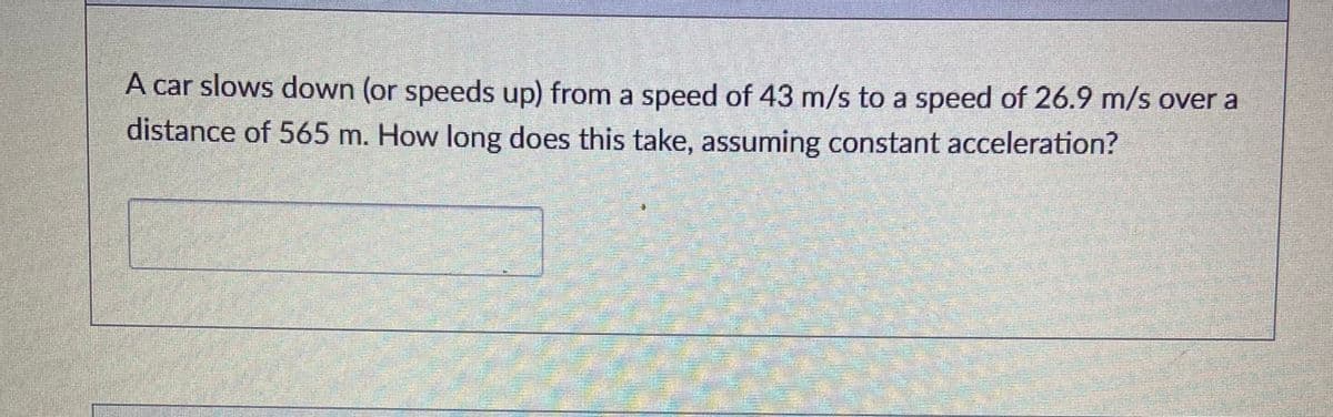 A car slows down (or speeds up) from a speed of 43 m/s to a speed of 26.9 m/s over a
distance of 565 m. How long does this take, assuming constant acceleration?
