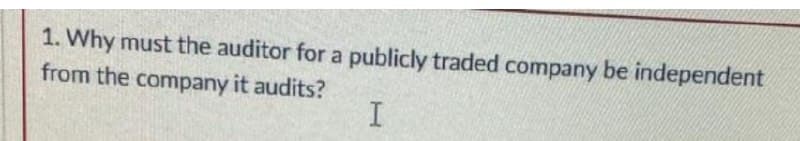 1. Why must the auditor for a publicly traded company be independent
from the company it audits?
