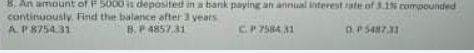8. An amount of P 5000 is deposited in a bank paying an annual interest rate of 3.1% compounded
cantinuously. Find the balance after 3 yeats
AP8754.31
B. P 4857.31
C.P 7584 31
