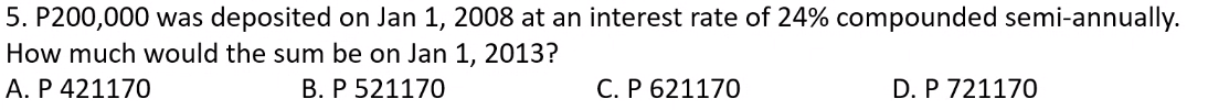 5. P200,000 was deposited on Jan 1, 2008 at an interest rate of 24% compounded semi-annually.
How much would the sum be on Jan 1, 2013?
A. P 421170
B. P 521170
C. P 621170
D. P 721170
