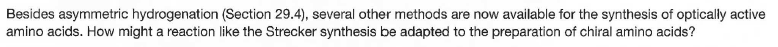 Besides asymmetric hydrogenation (Section 29.4), several other methods are now available for the synthesis of optically active
amino acids. How might a reaction like the Strecker synthesis be adapted to the preparation of chiral amino acids?
