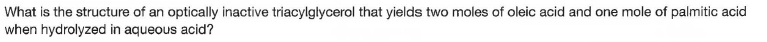 What is the structure of an optically inactive triacylglycerol that yields two moles of oleic acid and one mole of palmitic acid
when hydrolyzed in aqueous acid?
