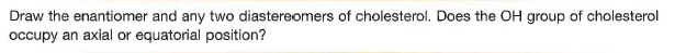 Draw the enantiomer and any two diastereomers of cholesterol. Does the OH group of cholesterol
occupy an axial or equatorial position?
