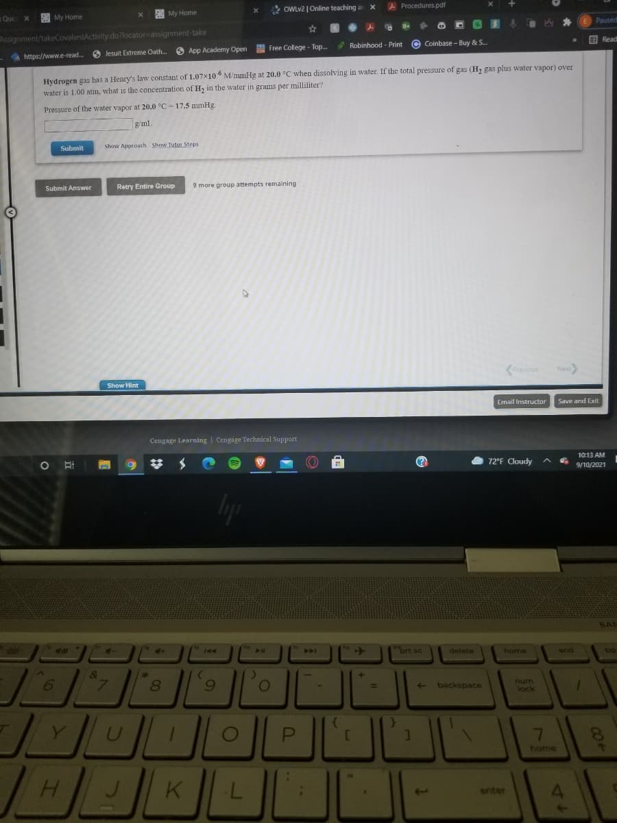 * OWLV2 | Online teaching ar x
A Procedures.pdf
E My Home
Que
My Home
Paused
Assignment/takeCovalentActivity.do?locator=assignment-take
国 Read
*Robinhood - Print
© Coinbase - Buy & S..
O App Academy Open
A Free College - Top.
6 Jesuit Extreme Oath.
- https://www.e-read..
Hydrogen gas has a Henry's law constant of 1.07x10 ° M/mmHg at 20.0 °C when dissolving in water. If the total pressure of gas (H2 gas plus water vapor) over
water is 1.00 atm, what is the concentration of Hz in the water in grams per milliliter?
Pressure of the water vapor at 20.0 °C = 17.5 mmHg
g/ml
Submit
Show Approach Show Tutor Steps
Submit Answer
Retry Entire Group
9 more group attempts remaining
(Previous
Next)
Show Hint
Email Instructor
Save and Exit
Cengage Learning | Cengage Technical Support
10:13 AM
O 72°F Cloudy
9/10/2021
BAN
40
AI
prt sc
delete
home
end
pg
6.
num
backspace
lock
home
H.
K
enter
64
7\
P.
