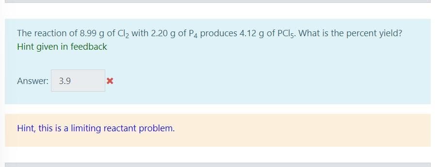 The reaction of 8.99 g of Cl2 with 2.20 g of P4 produces 4.12 g of PCI5. What is the percent yield?
Hint given in feedback
Answer: 3.9
Hint, this is a limiting reactant problem.
