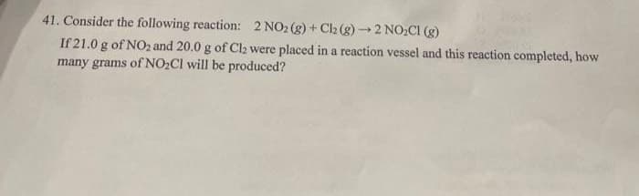 41. Consider the following reaction: 2 NO2 (g) + Ch (g)→2 NO2CI (g)
If 21.0 g of NO2 and 20.0 g of Cl2 were placed in a reaction vessel and this reaction completed, how
many grams of NO2CI will be produced?
