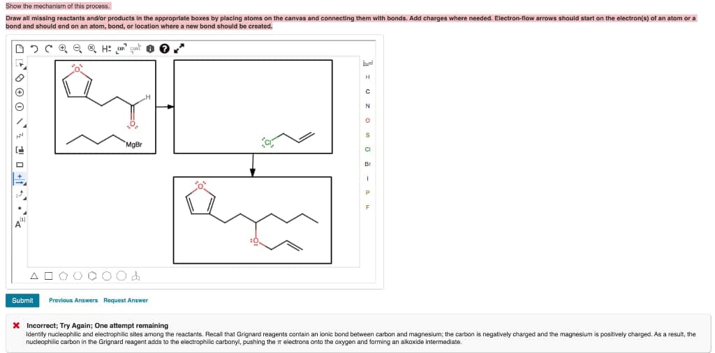 Show the mechanism of this process.
Draw all missing reactants and/or products in the appropriate boxes by placing atoms on the canvas and connecting them with bonds. Add charges where needed. Electron-flow arrows should start on the electron(s) of an atom or a
bond and should end on an atom, bond, or location where a new bond should be creatod.
H
"MaBr
CI
Br
A O O OO 00
Submit
Previous Answers Request Answer
X Incorrect; Try Again; One attempt remaining
Identily nucleophilic and electrophillc sites among the reactants. Recall that Grignard reagents contain an ionic bond between carbon and magnesium; the carbon is negatively charged and the magnesium is positively charged. As a result, the
nucleophilic carbon in the Grignard reagent adda to the electrophilic carbonyl, pushing the electrons onto the oxygen and forming an alkoxide intermediate.
