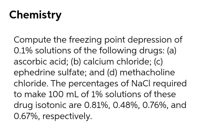 Chemistry
Compute the freezing point depression of
0.1% solutions of the following drugs: (a)
ascorbic acid; (b) calcium chloride; (c)
ephedrine sulfate; and (d) methacholine
chloride. The percentages of NaCl required
to make 100 mL of 1% solutions of these
drug isotonic are 0.81%, 0.48%, 0.76%, and
0.67%, respectively.
