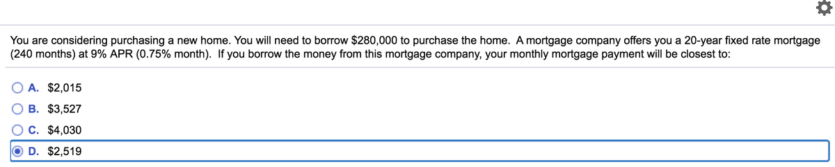 You are considering purchasing a new home. You will need to borrow $280,000 to purchase the home. A mortgage company offers you a 20-year fixed rate mortgage
(240 months) at 9% APR (0.75% month). If you borrow the money from this mortgage company, your monthly mortgage payment will be closest to:
O A. $2,015
В. $3,527
C. $4,030
D. $2,519
