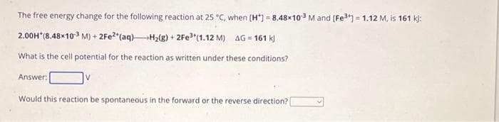 The free energy change for the following reaction at 25 °C, when [H] = 8.48x103 M and [Fe³+] = 1.12 M, is 161 kj:
2.00H*(8.48×10-3 M) + 2Fe2+ (aq)H₂(g) + 2Fe³+ (1.12 M) AG=161 kj
What is the cell potential for the reaction as written under these conditions?
Answer:
Would this reaction be spontaneous in the forward or the reverse direction? |