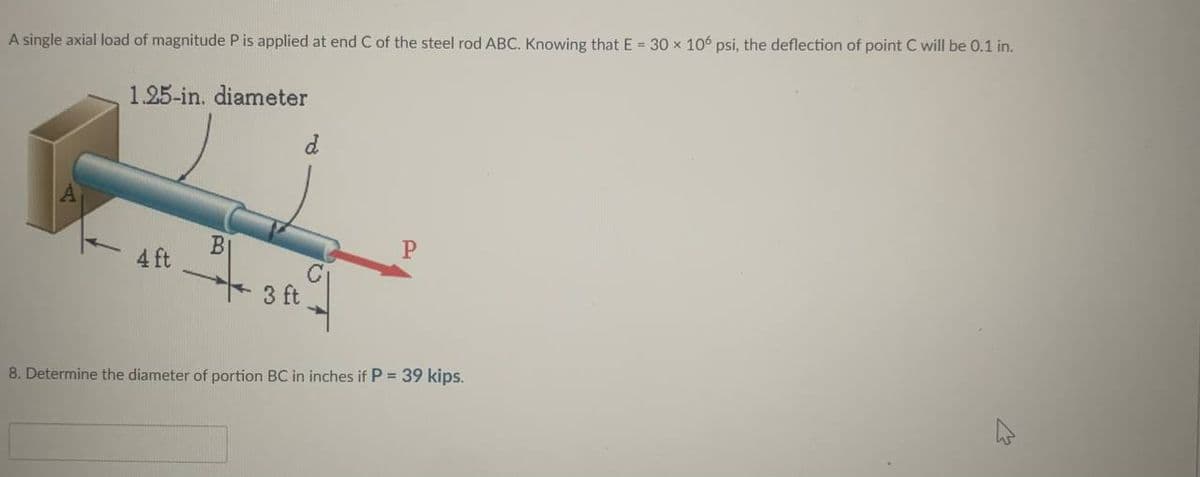 A single axial load of magnitude P is applied at end C of the steel rod ABC. Knowing that E = 30 x 106 psi, the deflection of point C will be 0.1 in.
1.25-in. diameter
4 ft
BI
3 ft
d
P
8. Determine the diameter of portion BC in inches if P = 39 kips.
4