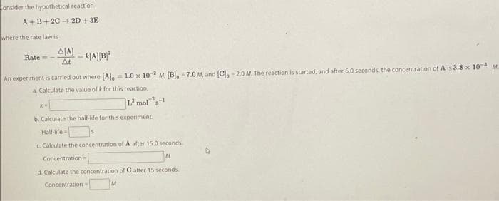 Consider the hypothetical reaction
A+B+2C 2D+3E
where the rate law is
Rate-
=k[A][B]¹
An experiment is carried out where [A], -1.0 x 102 M. [B] -7.0 M, and [C] -2.0 M. The reaction is started, and after 6.0 seconds, the concentration of A is 3.8 x 10-3 M.
a. Calculate the value of k for this reaction.
A[A]
At
k-
L² mol-1
b. Calculate the half-life for this experiment.
Half-life-
c. Calculate the concentration of A after 15.0 seconds.
Concentration
M
d. Calculate the concentration of C after 15 seconds.
Concentration -
M