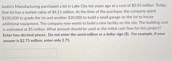 Justin's Manufacturing purchased a lot in Lake City ten years ago at a cost of $0.95 million. Today,
that lot has a market value of $4.11 million. At the time of the purchase, the company spent
$100,000 to grade the lot and another $20,000 to build a small garage on the lot to house
additional equipment. The company now wants to build a new facility on the site. The building cost
is estimated at $5 million. What amount should be used as the initial cash flow for this project?
Enter two decimal places. Do not enter the word million or a dollar sign ($). For example, if your
answer is $2.75 million, enter only 2.75.