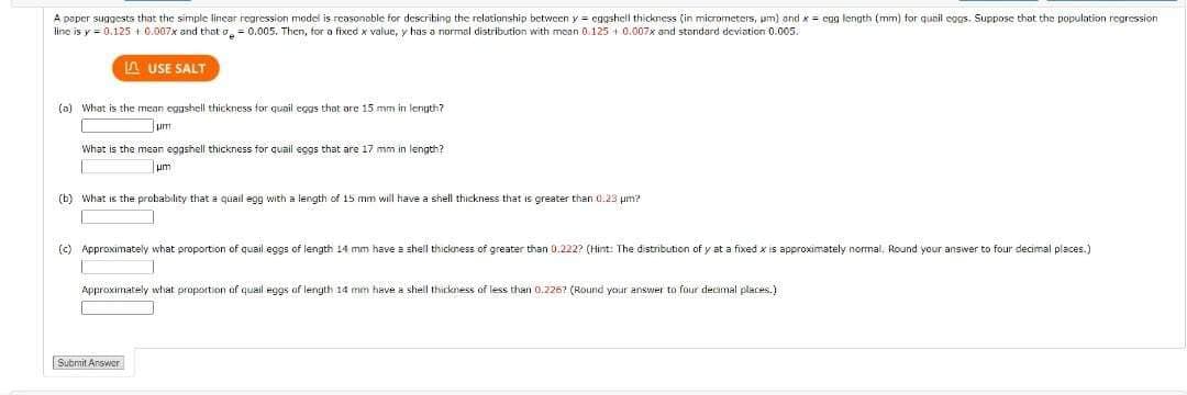 A paper suggests that the simple linear regression model is reasonable for describing the relationship between y = eggshell thickness (in micrometers, um) and x = cag length (mm) for quail eggs. Suppose that the population regression
line is y = 0.125 +0.007x and that = 0.005. Then, for a fixed x value, y has a normal distribution with mean 0.125 0.007x and standard deviation 0.005.
LAUSE SALT
(a) What is the mean eggshell thickness for quail eggs that are 15 mm in length?
What is the mean eggshell thickness for quail eggs that are 17 mm in length?
μm
(b) What is the probability that a quail egg with a length of 15 mm will have a shell thickness that is greater than 0.23 µm2
(c) Approximately what proportion of quail eggs of length 14 mm have a shell thickness of greater than 0.222? (Hint: The distribution of y at a fixed x is approximately normal, Round your answer
Approximately what proportion of quail eggs of length 14 mm have a shell thickness of less than 0.2267 (Round your answer to four decimal places.)
Submit Answer
four decimal places.)