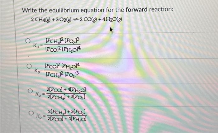 Write the equilibrium equation for the forward reaction:
2 CH4(g) + 3O2(g) 2 CO(g) + 4H₂O(g)
1
O
Kp
[PCH₂12 [PO₂1³
[PCO² [PH₂014
[PCO2 [PH₂014
Kp [FCH₂2 [PO₂13³
2[PCO] +4[PH₂O]
Kp = 2[PCH₂] +3[P0₂]
2[PCH₂] +3[P0₂]
OK₂2[PCO] + 4[PH₂O]
=