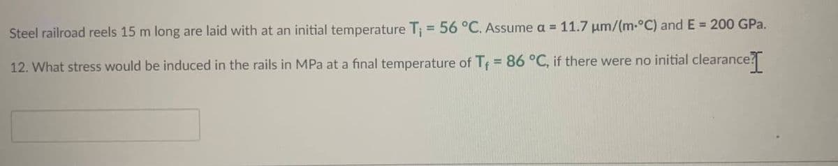 Steel
railroad reels 15 m long are laid with at an initial temperature T₁ = 56 °C. Assume a = 11.7 µm/(m-°C) and E = 200 GPa.
12. What stress would be induced in the rails in MPa at a final temperature of T₁ = 86 °C, if there were no initial clearance. I