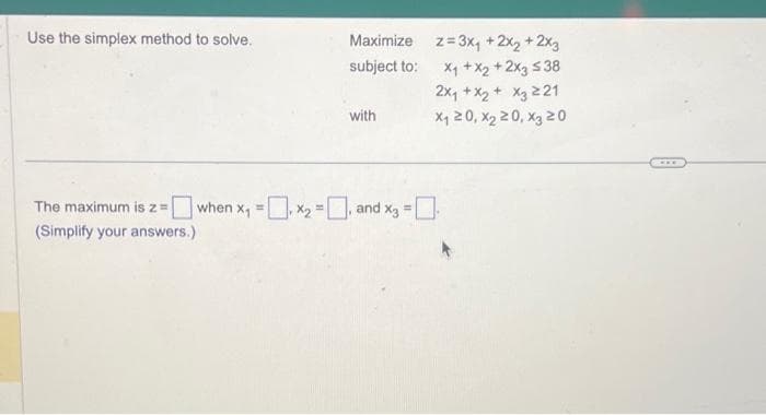 Use the simplex method to solve.
Maximize
subject to:
The maximum is z =
(Simplify your answers.)
with
when x₁ = x₂, and x = [
z=3x₁ + 2x₂ + 2x3
x₁ + x2 + 2x3 538
2x₁ + x₂ + x3 221
x₁20, X₂20, X3 20
CAFE