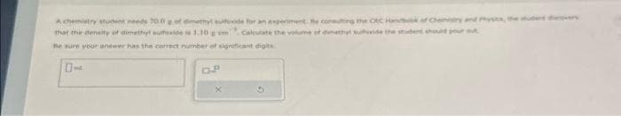 A chemistry student needs 700 g of dimethyl sulfovide for an experiment the conting the CRC Hank of Chemistry and Physics, the u
that the density of dimethyl sulfoxide 1.10 gem calculate the volume of methyl suhovide the student should pour t
Be sure your answer has the correct number of significant digits