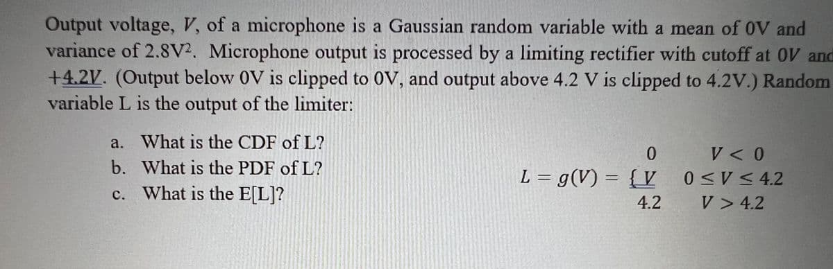 Output voltage, V, of a microphone is a Gaussian random variable with a mean of OV and
variance of 2.8V2. Microphone output is processed by a limiting rectifier with cutoff at OV and
+4.2V. (Output below OV is clipped to OV, and output above 4.2 V is clipped to 4.2V.) Random
variable L is the output of the limiter:
a. What is the CDF of L?
b.
What is the PDF of L?
c. What is the E[L]?
0
L = g(V) = {V
4.2
V < 0
0≤V≤4.2
V> 4.2