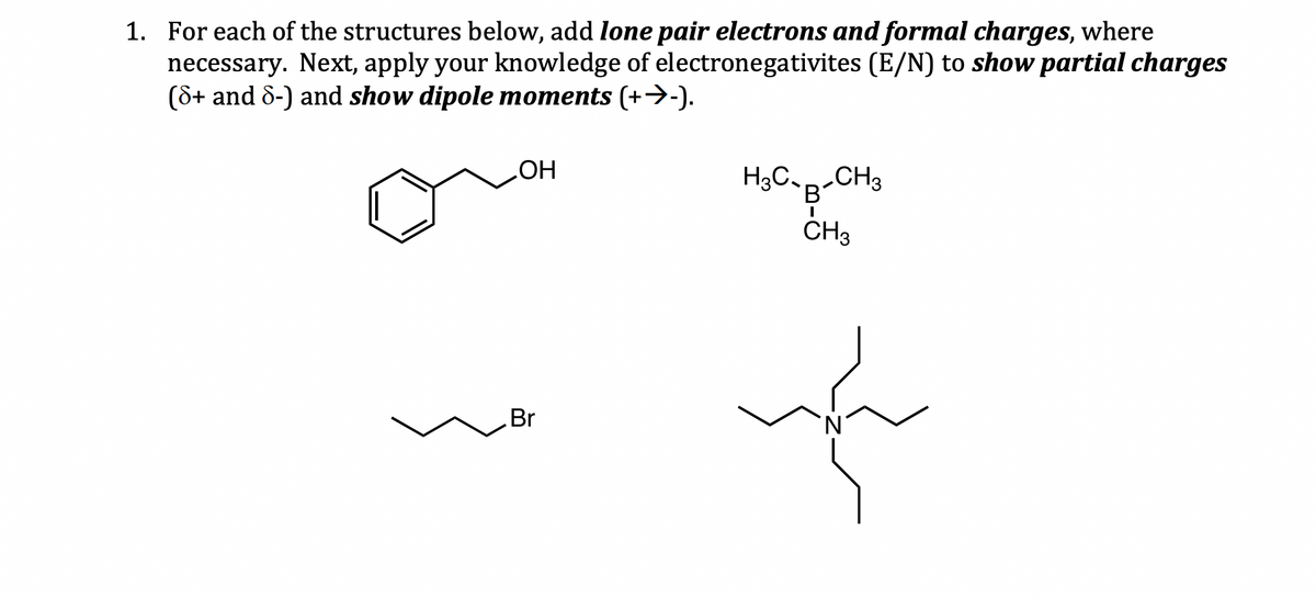 1. For each of the structures below, add lone pair electrons and formal charges, where
necessary. Next, apply your knowledge of electronegativites (E/N) to show partial charges
(8+ and 8-) and show dipole moments (+→-).
OH
Br
H3C-B-CH3
I
CH3
no