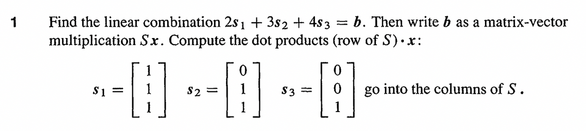 1
Find the linear combination 2s1 + 3s2 + 4$ 3 b. Then write b as a matrix-vector
multiplication Sx. Compute the dot products (row of S)•x:
--0--0--0
=
$1
1
$3 =
go into the columns of S.