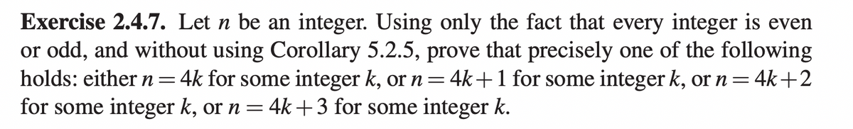 Exercise 2.4.7. Let n be an integer. Using only the fact that every integer is even
or odd, and without using Corollary 5.2.5, prove that precisely one of the following
holds: either n 4k for some integer k, or n = 4k+ 1 for some integer k, or n = 4k+2
for some integer k, or n = 4k+3 for some integer k.
=