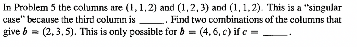 In Problem 5 the columns are (1, 1, 2) and (1, 2, 3) and (1, 1, 2). This is a “singular
case" because the third column is
. Find two combinations of the columns that
give b = (2, 3, 5). This is only possible for b = (4, 6, c) if c =