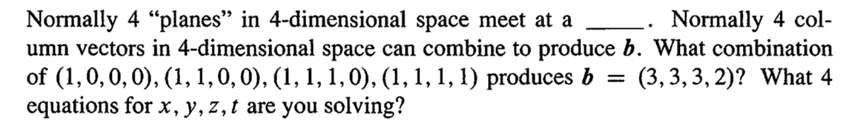 Normally 4 "planes" in 4-dimensional space meet at a
Normally 4 col-
umn vectors in 4-dimensional space can combine to produce b. What combination
of (1, 0, 0, 0), (1, 1, 0, 0), (1, 1, 1, 0), (1, 1, 1, 1) produces b
equations for x, y, z, t are you solving?
(3,3,3, 2)? What 4