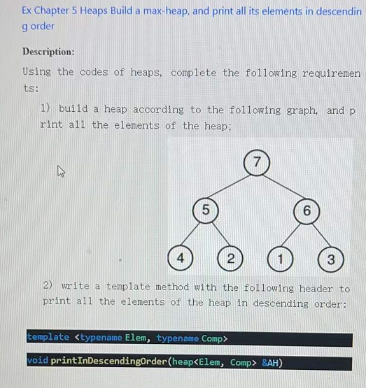 Ex Chapter 5 Heaps Build a max-heap, and print all its elements in descendin
g order
Description:
Using the codes of heaps, complete the following requiremen
ts:
1) build a heap according to the following graph, and p
rint all the elements of the heap;
6.
4
1
3
2) write a template method with the following header to
print all the elements of the heap in descending order:
template <typename Elem, typename Comp>
void printInDescendingOrder (heap<Elem, Comp> &AH)
2.
LO
