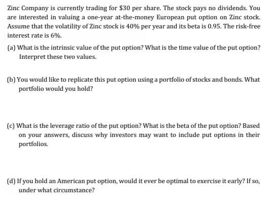 Zinc Company is currently trading for $30 per share. The stock pays no dividends. You
are interested in valuing a one-year at-the-money European put option on Zinc stock.
Assume that the volatility of Zinc stock is 40% per year and its beta is 0.95. The risk-free
interest rate is 6%.
(a) What is the intrinsic value of the put option? What is the time value of the put option?
Interpret these two values.
(b) You would like to replicate this put option using a portfolio of stocks and bonds. What
portfolio would you hold?
(c) What is the leverage ratio of the put option? What is the beta of the put option? Based
on your answers, discuss why investors may want to include put options in their
portfolios.
(d) If you hold an American put option, would it ever be optimal to exercise it early? If so,
under what circumstance?
